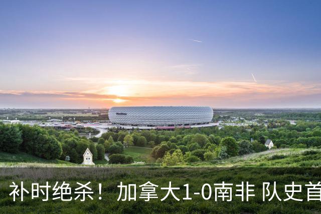 补时绝杀！加拿大1-0南非 队史首次晋级16强
