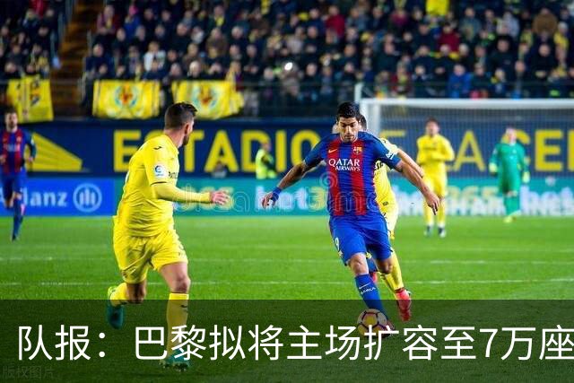 队报：巴黎拟将主场扩容至7万座，打造媲美欧洲豪门的现代化球场